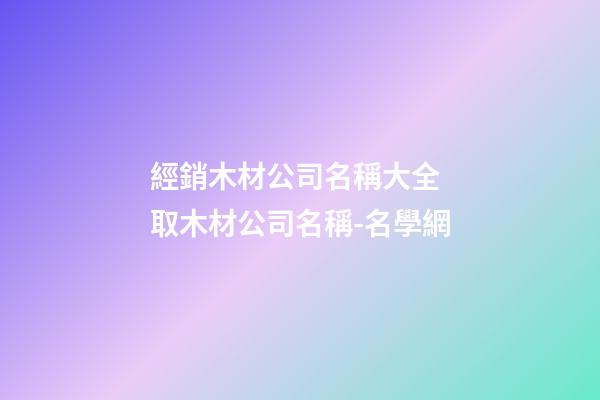 經銷木材公司名稱大全 取木材公司名稱-名學網-第1張-公司起名-玄機派